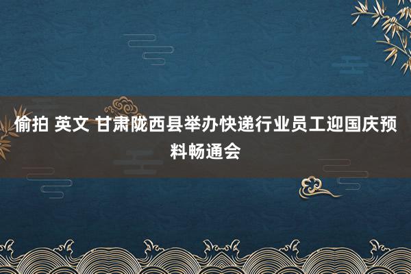 偷拍 英文 甘肃陇西县举办快递行业员工迎国庆预料畅通会
