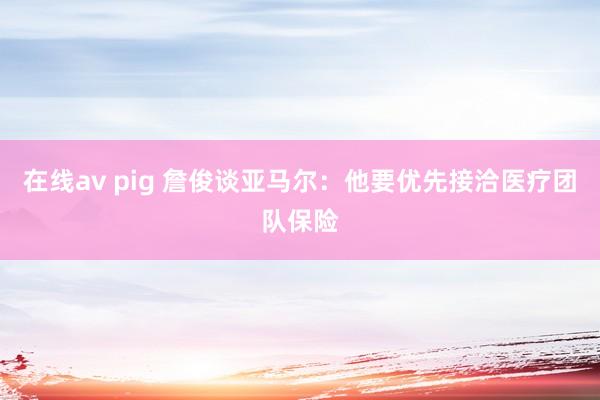 在线av pig 詹俊谈亚马尔:他要优先接洽医疗团队保险