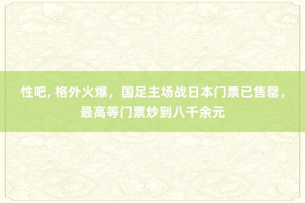 性吧， 格外火爆，国足主场战日本门票已售罄，最高等门票炒到八千余元