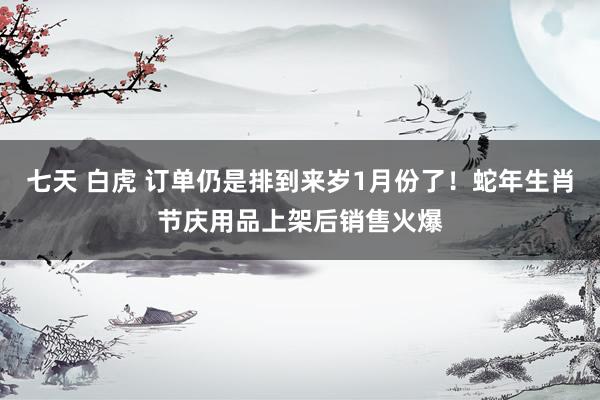 七天 白虎 订单仍是排到来岁1月份了！蛇年生肖节庆用品上架后销售火爆