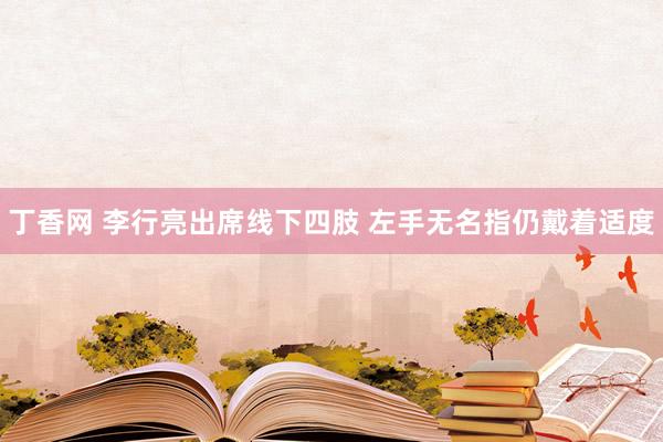 丁香网 李行亮出席线下四肢 左手无名指仍戴着适度