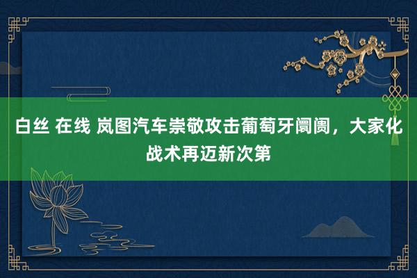 白丝 在线 岚图汽车崇敬攻击葡萄牙阛阓，大家化战术再迈新次第