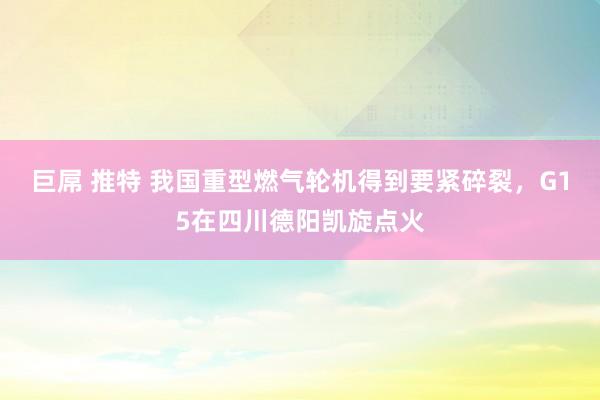 巨屌 推特 我国重型燃气轮机得到要紧碎裂，G15在四川德阳凯旋点火