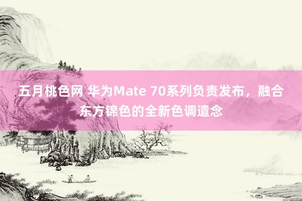 五月桃色网 华为Mate 70系列负责发布，融合东方锦色的全新色调遣念