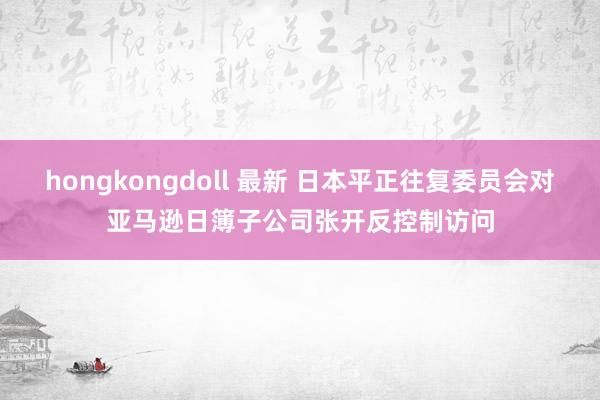 hongkongdoll 最新 日本平正往复委员会对亚马逊日簿子公司张开反控制访问