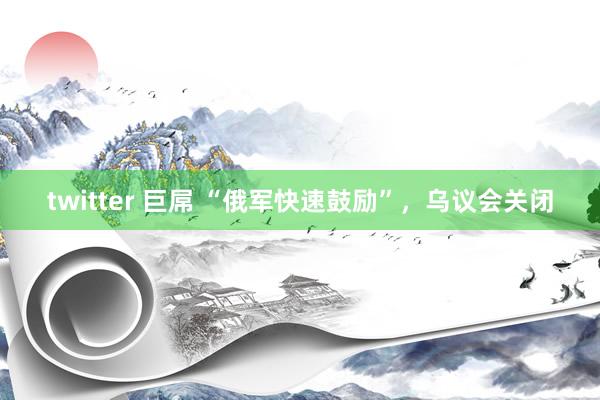 twitter 巨屌 “俄军快速鼓励”，乌议会关闭