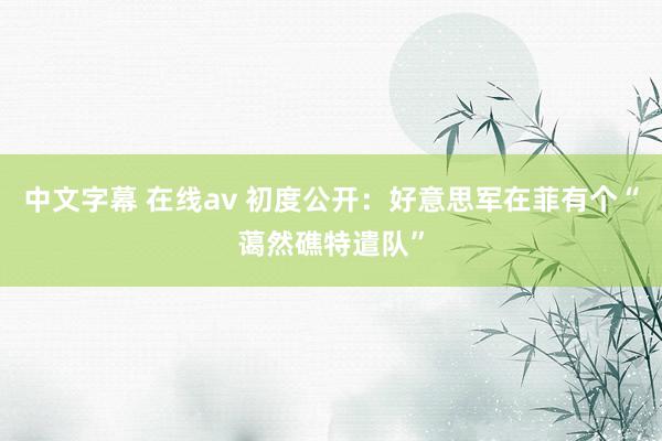 中文字幕 在线av 初度公开：好意思军在菲有个“蔼然礁特遣队”