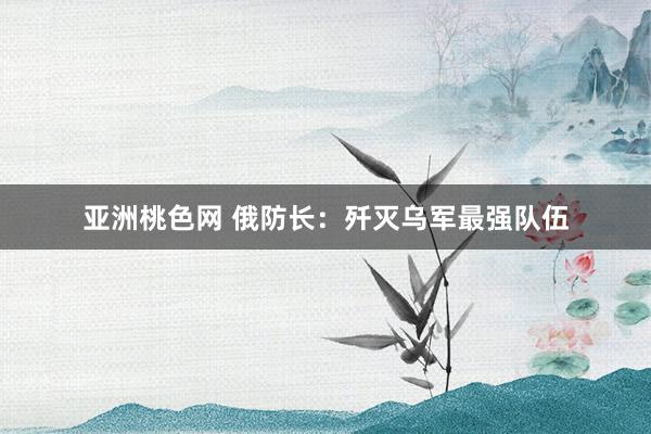 亚洲桃色网 俄防长：歼灭乌军最强队伍