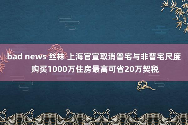 bad news 丝袜 上海官宣取消普宅与非普宅尺度 购买1000万住房最高可省20万契税
