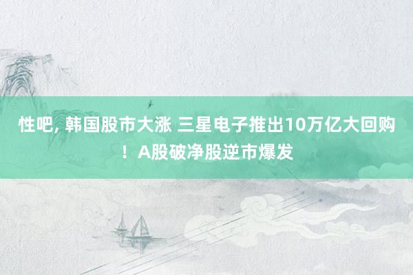 性吧， 韩国股市大涨 三星电子推出10万亿大回购！A股破净股逆市爆发
