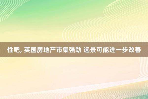 性吧， 英国房地产市集强劲 远景可能进一步改善