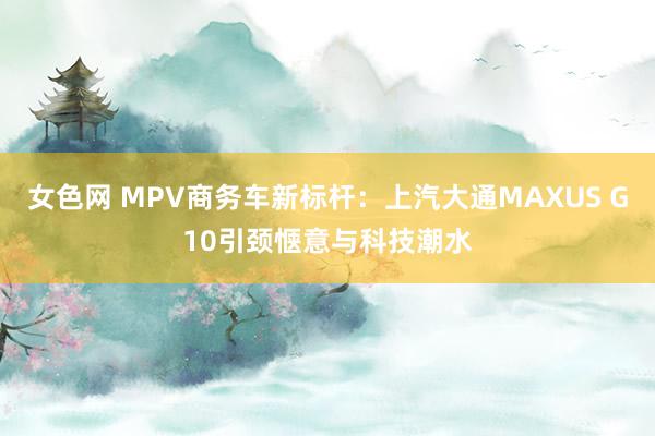 女色网 MPV商务车新标杆：上汽大通MAXUS G10引颈惬意与科技潮水