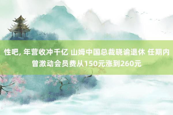 性吧， 年营收冲千亿 山姆中国总裁晓谕退休 任期内曾激动会员费从150元涨到260元