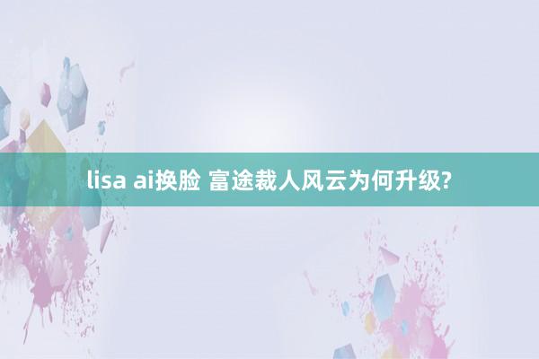 lisa ai换脸 富途裁人风云为何升级?
