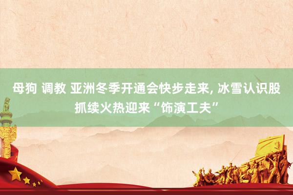 母狗 调教 亚洲冬季开通会快步走来， 冰雪认识股抓续火热迎来“饰演工夫”