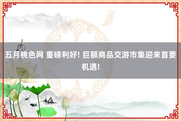 五月桃色网 重磅利好! 巨额商品交游市集迎来首要机遇!