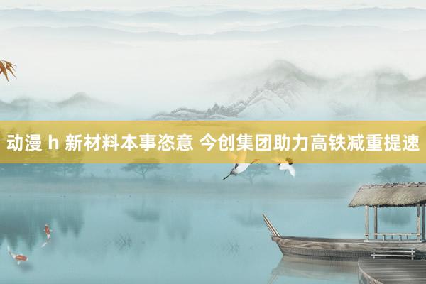 动漫 h 新材料本事恣意 今创集团助力高铁减重提速
