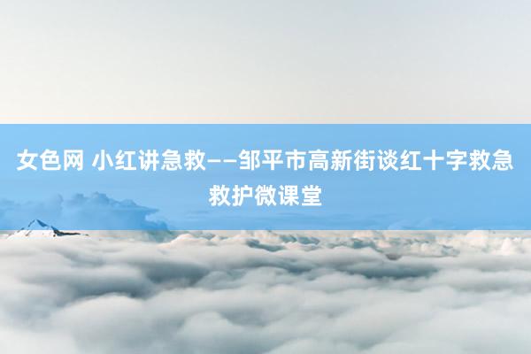 女色网 小红讲急救——邹平市高新街谈红十字救急救护微课堂