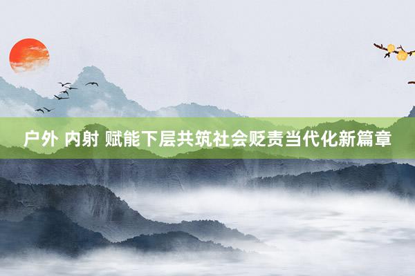户外 内射 赋能下层共筑社会贬责当代化新篇章