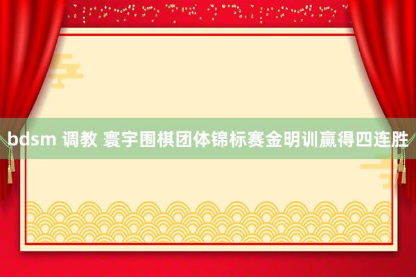 bdsm 调教 寰宇围棋团体锦标赛金明训赢得四连胜