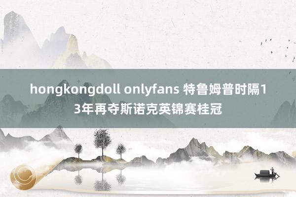 hongkongdoll onlyfans 特鲁姆普时隔13年再夺斯诺克英锦赛桂冠