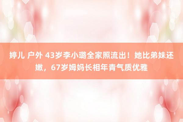 婷儿 户外 43岁李小璐全家照流出！她比弟妹还嫩，67岁姆妈长相年青气质优雅