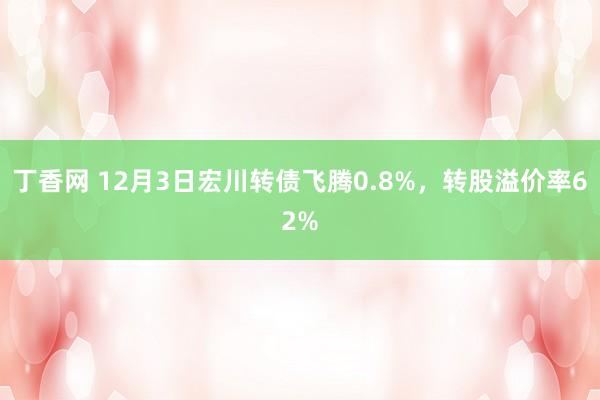 丁香网 12月3日宏川转债飞腾0.8%，转股溢价率62%