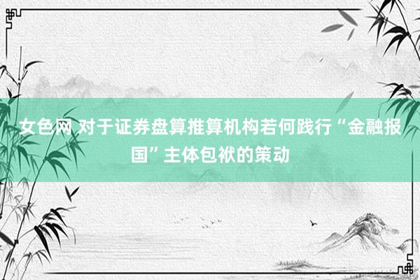 女色网 对于证券盘算推算机构若何践行“金融报国”主体包袱的策动