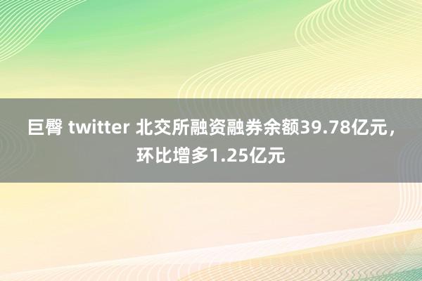 巨臀 twitter 北交所融资融券余额39.78亿元，环比增多1.25亿元