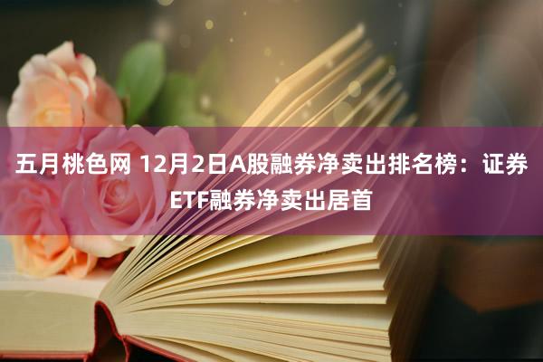 五月桃色网 12月2日A股融券净卖出排名榜：证券ETF融券净卖出居首