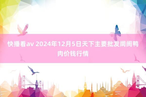 快播看av 2024年12月5日天下主要批发阛阓鸭肉价钱行情