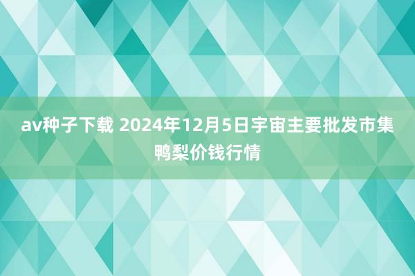 av种子下载 2024年12月5日宇宙主要批发市集鸭梨价钱行情