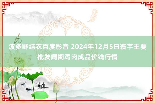 波多野结衣百度影音 2024年12月5日寰宇主要批发阛阓鸡肉成品价钱行情