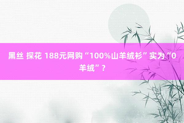黑丝 探花 188元网购“100%山羊绒衫”实为“0羊绒”？