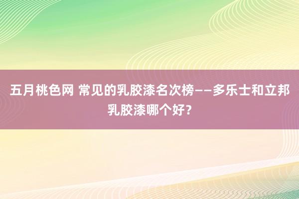 五月桃色网 常见的乳胶漆名次榜——多乐士和立邦乳胶漆哪个好？