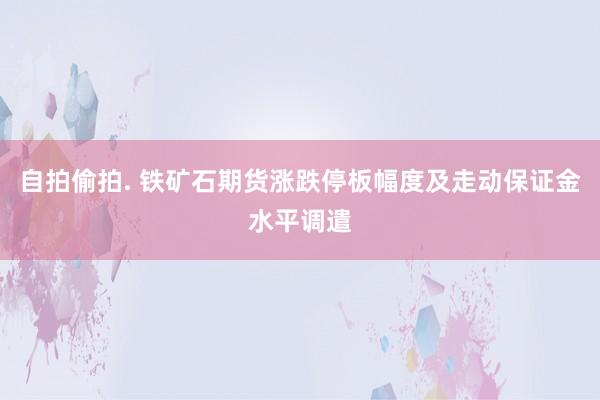 自拍偷拍. 铁矿石期货涨跌停板幅度及走动保证金水平调遣