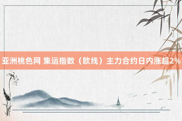 亚洲桃色网 集运指数（欧线）主力合约日内涨超2%
