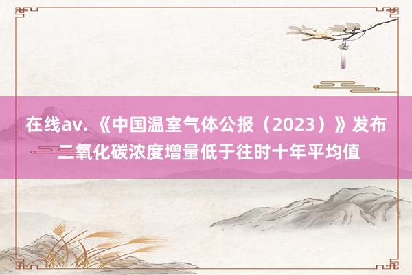 在线av. 《中国温室气体公报（2023）》发布 二氧化碳浓度增量低于往时十年平均值