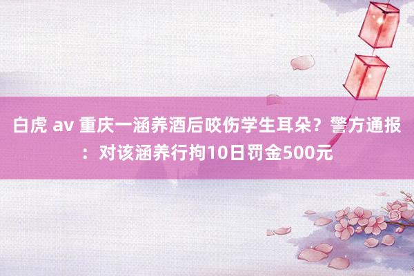 白虎 av 重庆一涵养酒后咬伤学生耳朵？警方通报：对该涵养行拘10日罚金500元
