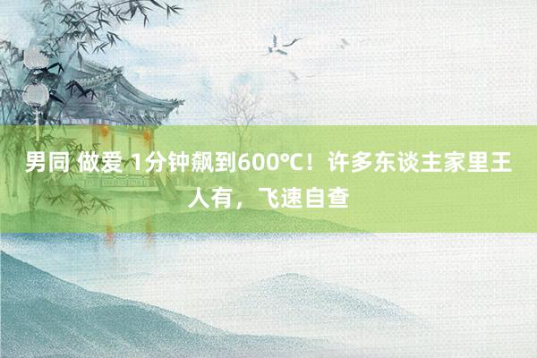男同 做爱 1分钟飙到600℃！许多东谈主家里王人有，飞速自查