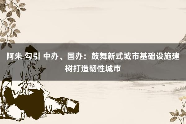 阿朱 勾引 中办、国办：鼓舞新式城市基础设施建树打造韧性城市