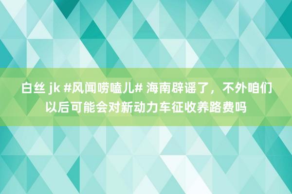 白丝 jk #风闻唠嗑儿# 海南辟谣了，不外咱们以后可能会对新动力车征收养路费吗