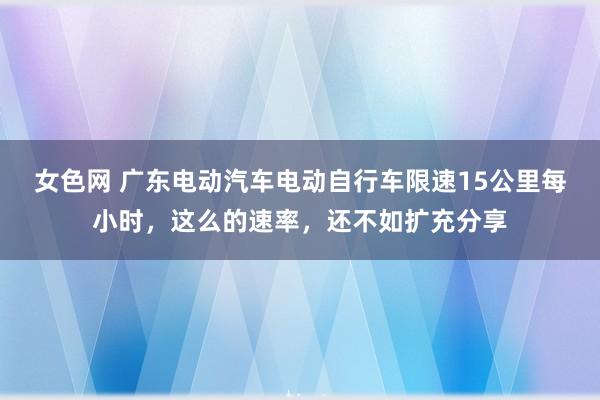 女色网 广东电动汽车电动自行车限速15公里每小时，这么的速率，还不如扩充分享