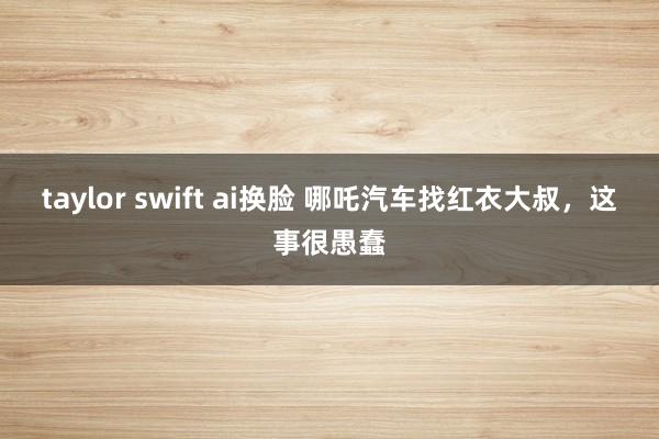 taylor swift ai换脸 哪吒汽车找红衣大叔，这事很愚蠢