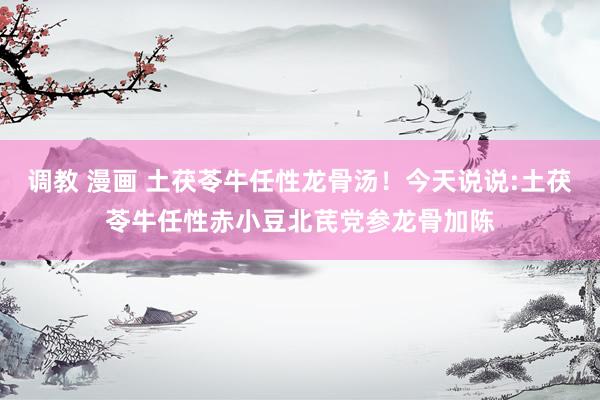调教 漫画 土茯苓牛任性龙骨汤！今天说说:土茯苓牛任性赤小豆北芪党参龙骨加陈