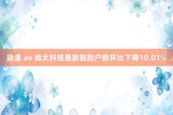 动漫 av 尚太科技最新鼓励户数环比下降10.01%
