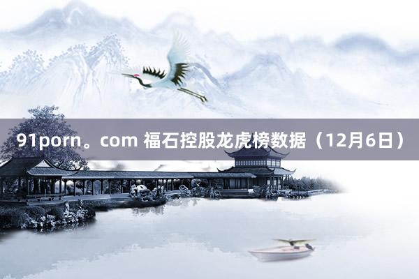 91porn。com 福石控股龙虎榜数据（12月6日）