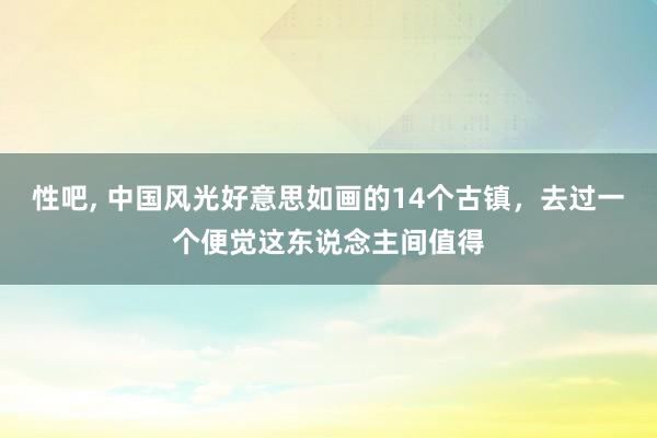 性吧， 中国风光好意思如画的14个古镇，去过一个便觉这东说念主间值得