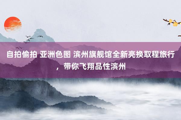 自拍偷拍 亚洲色图 滨州旗舰馆全新亮换取程旅行，带你飞翔品性滨州