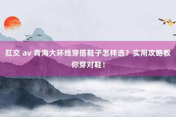 肛交 av 青海大环线穿搭鞋子怎样选？实用攻略教你穿对鞋！